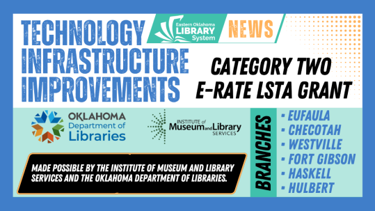 The Eastern Oklahoma Library System is pleased to announce the completion of important network infrastructure improvements at library branches serving Eufaula, Checotah, Westville, Fort Gibson, Haskell, and Hulbert. The improvements were completed in August 2025 with support from a Category Two E-Rate LSTA Grant administered by the Oklahoma Department of Libraries. Each of the six participating library locations was rewired to improve its internal network infrastructure. Eufaula Memorial Library, Jim Lucas Checotah Public Library, John F. Henderson Public Library in Westville, Q.B. Boydstun Library in Fort Gibson, and Rieger Memorial Library in Haskell also received new network cabinets. These behind-the-scenes improvements help create a more dependable foundation for the technology, internet access, digital resources, and public services community members use at their local libraries. The Category Two–E-Rate grant program assists eligible libraries with the non-discounted portion of purchases for internal network equipment. Through technology and digital literacy initiatives, federal and state library funding helps libraries strengthen broadband infrastructure, address technology challenges in public buildings, expand access to digital services, and better connect residents with information and learning opportunities. The Eastern Oklahoma Library System is grateful for the investment in these six communities and for the continued support of technology access in rural Oklahoma libraries. Participating Locations Eufaula Memorial Library — Eufaula Jim Lucas Checotah Public Library — Checotah John F. Henderson Public Library — Westville Q.B. Boydstun Library — Fort Gibson Rieger Memorial Library — Haskell Hulbert Community Public Library — Hulbert Funding Acknowledgment This project was made possible in part by the Institute of Museum and Library Services [insert IMLS grant number when available] and the Oklahoma Department of Libraries.